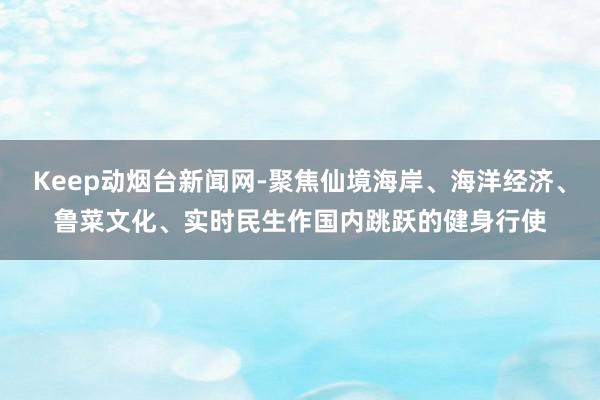 Keep动烟台新闻网-聚焦仙境海岸、海洋经济、鲁菜文化、实时民生作国内跳跃的健身行使